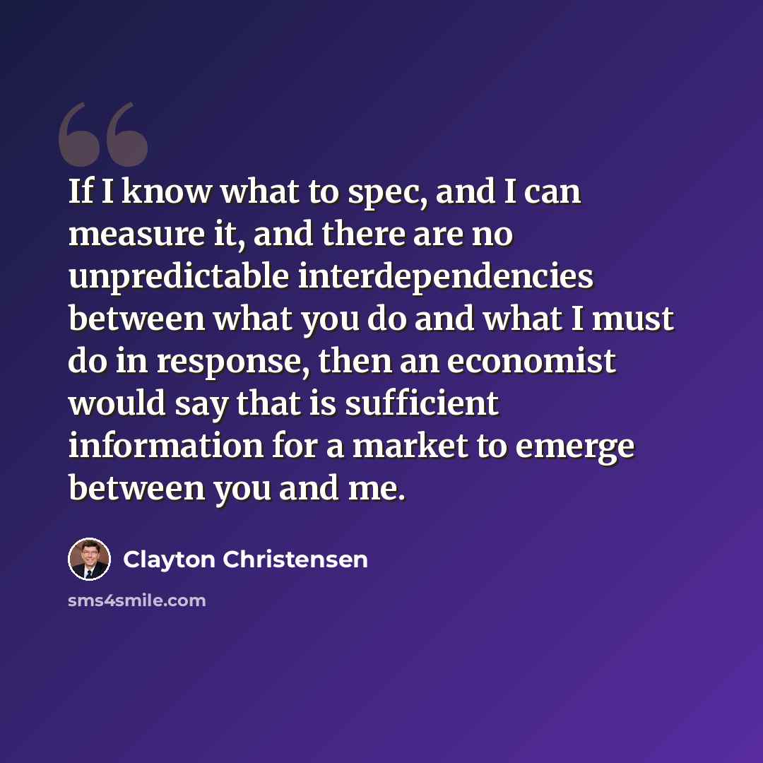 “If I know what to spec, and I can measure it, and there are no unpredictable interdependencies between what you do and what I must do in response, then an economist would say that is sufficient information for a market to emerge between you and me.” quote by Clayton Christensen