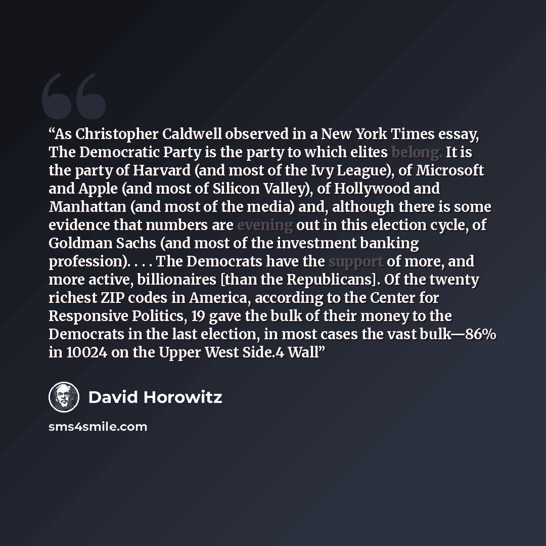 “As Christopher Caldwell observed in a New York Times essay, The Democratic Party is the party to which elites belong. It is the party of Harvard (and most of the Ivy League), of Microsoft and Apple (and most of Silicon Valley), of Hollywood and Manhattan (and most of the media) and, although there…” quote by David Horowitz