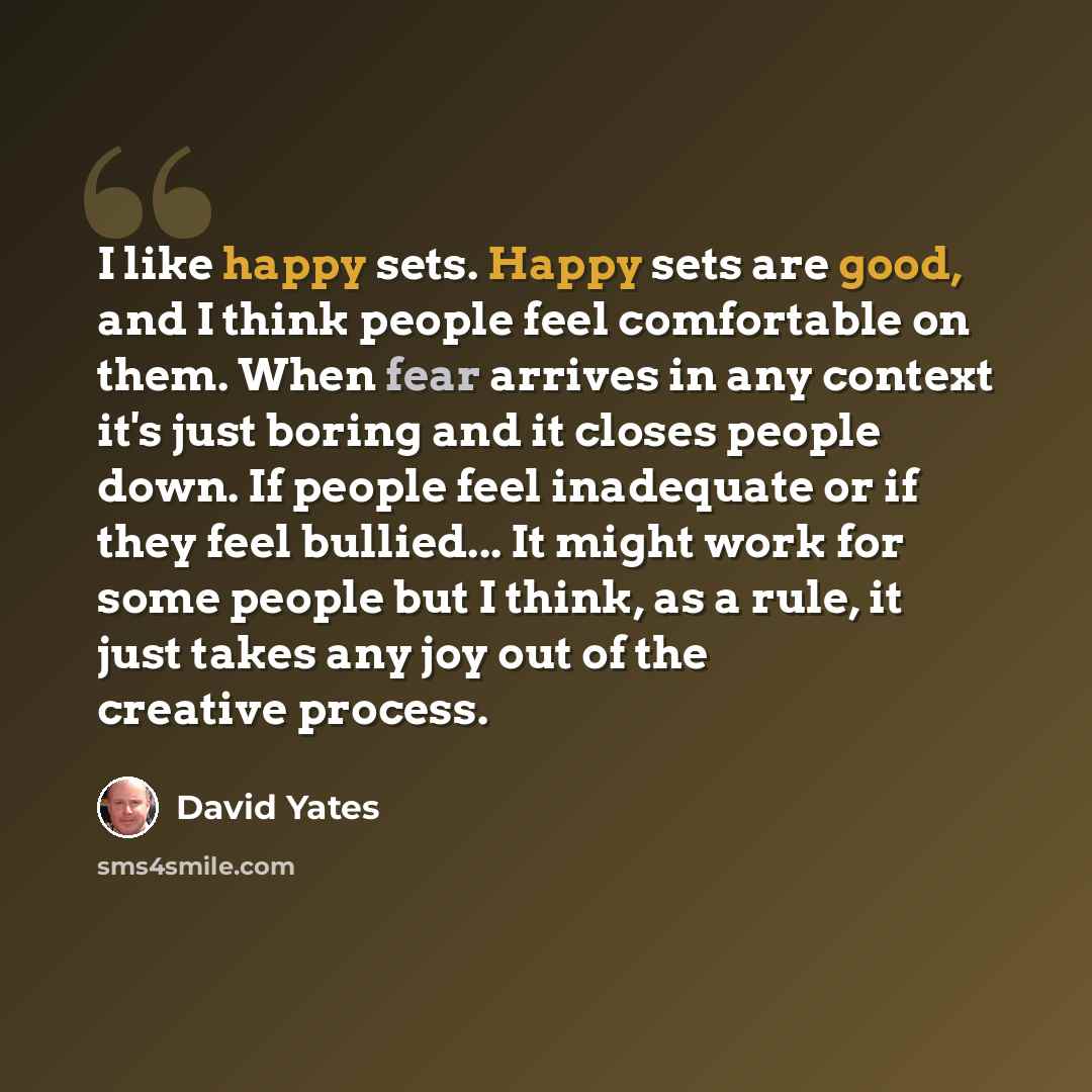 “I like happy sets. Happy sets are good, and I think people feel comfortable on them. When fear arrives in any context it's just boring and it closes people down. If people feel inadequate or if they feel bullied... It might work for some people but I think, as a rule, it just takes any joy out of…” quote by David Yates