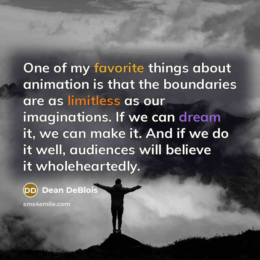 “One of my favorite things about animation is that the boundaries are as limitless as our imaginations. If we can dream it, we can make it. And if we do it well, audiences will believe it wholeheartedly.” quote by Dean DeBlois