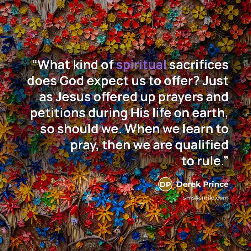 “What kind of spiritual sacrifices does God expect us to offer? Just as Jesus offered up prayers and petitions during His life on earth, so should we. When we learn to pray, then we are qualified to rule.” quote by Derek Prince