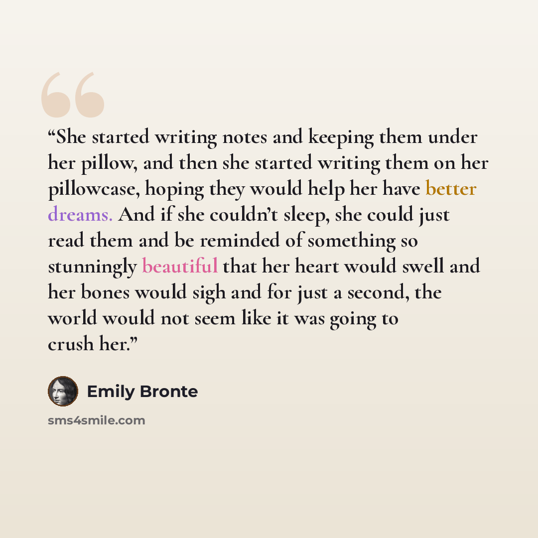 “She started writing notes and keeping them under her pillow, and then she started writing them on her pillowcase, hoping they would help her have better dreams. And if she couldn’t sleep, she could just read them and be reminded of something so stunningly beautiful that her heart would swell and…” quote by Emily Brontë