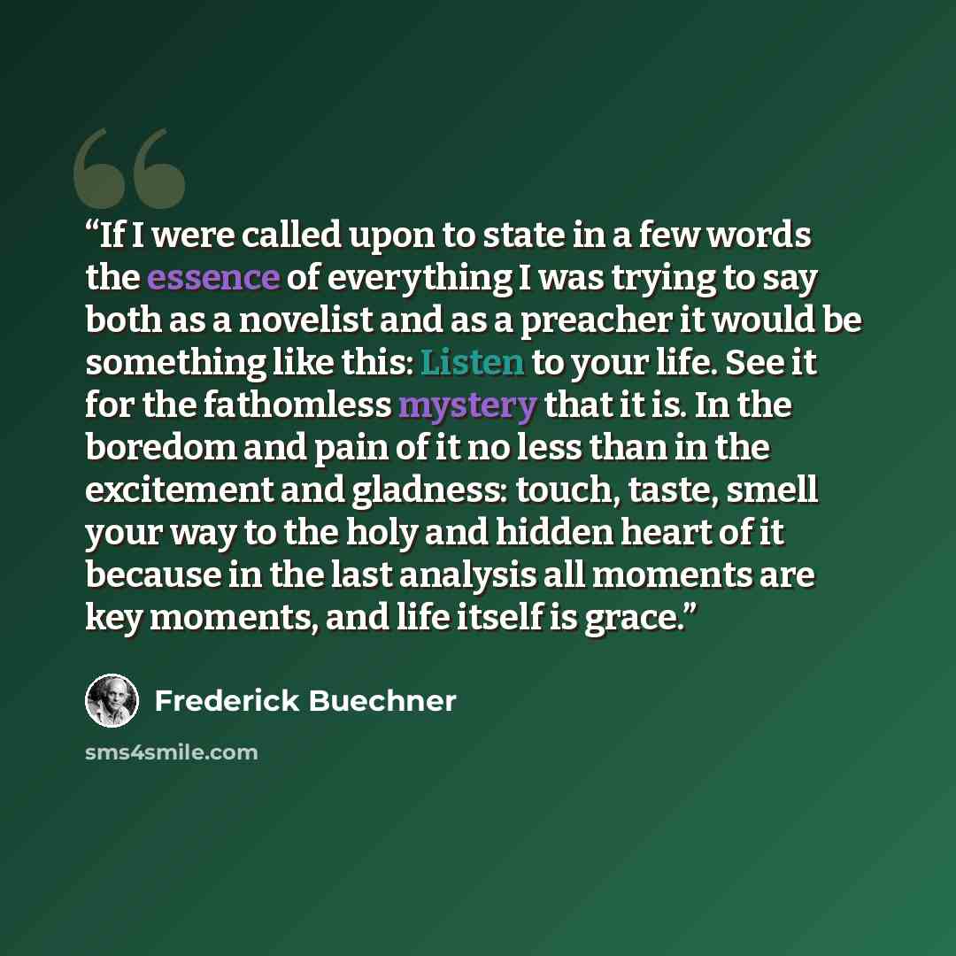 “If I were called upon to state in a few words the essence of everything I was trying to say both as a novelist and as a preacher it would be something like this: Listen to your life. See it for the fathomless mystery that it is. In the boredom and pain of it no less than in the excitement and…” quote by Frederick Buechner