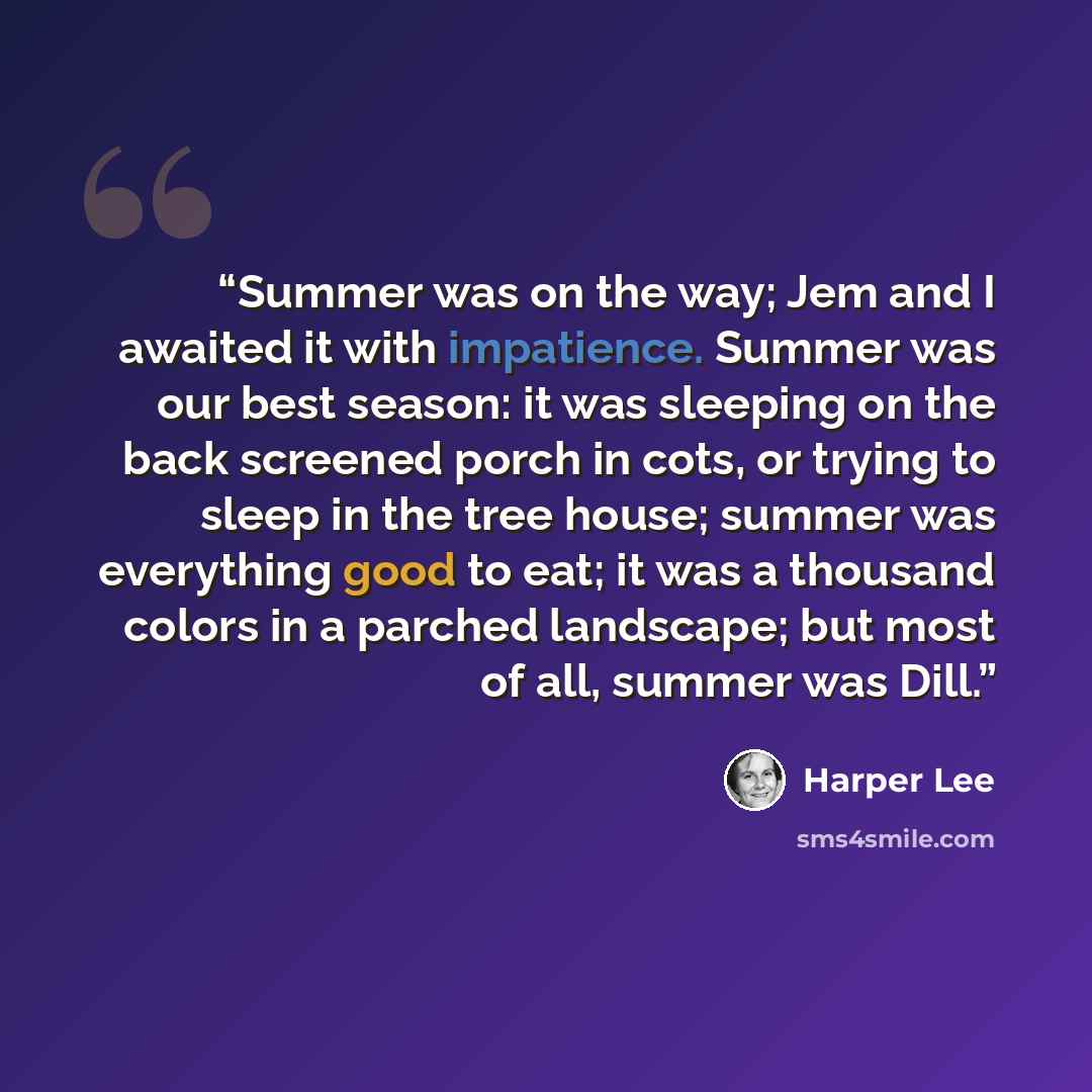 “Summer was on the way; Jem and I awaited it with impatience. Summer was our best season: it was sleeping on the back screened porch in cots, or trying to sleep in the tree house; summer was everything good to eat; it was a thousand colors in a parched landscape; but most of all, summer was Dill.” quote by Harper Lee
