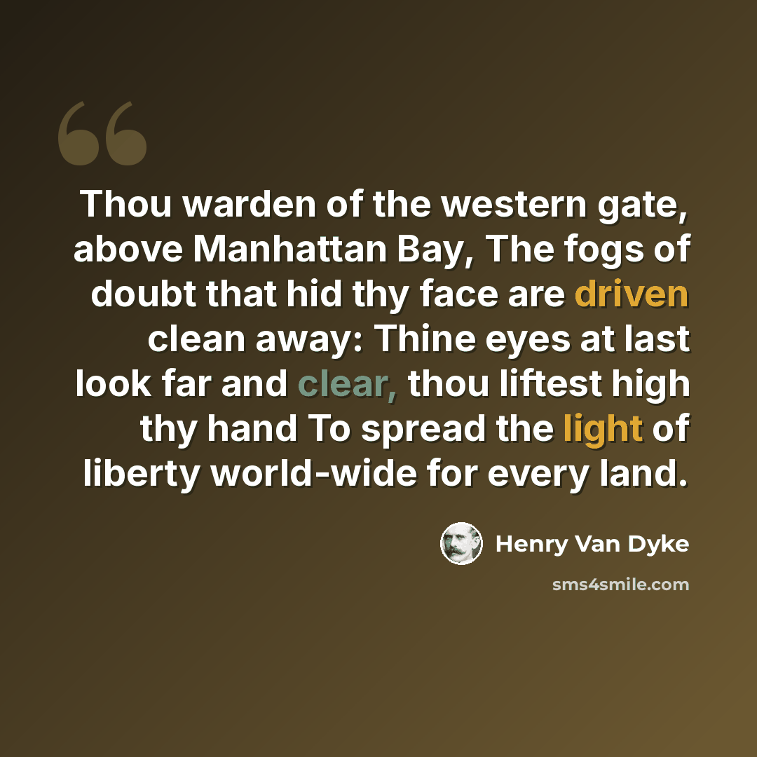 “Thou warden of the western gate, above Manhattan Bay, The fogs of doubt that hid thy face are driven clean away: Thine eyes at last look far and clear, thou liftest high thy hand To spread the light of liberty world-wide for every land.” quote by Henry Van Dyke