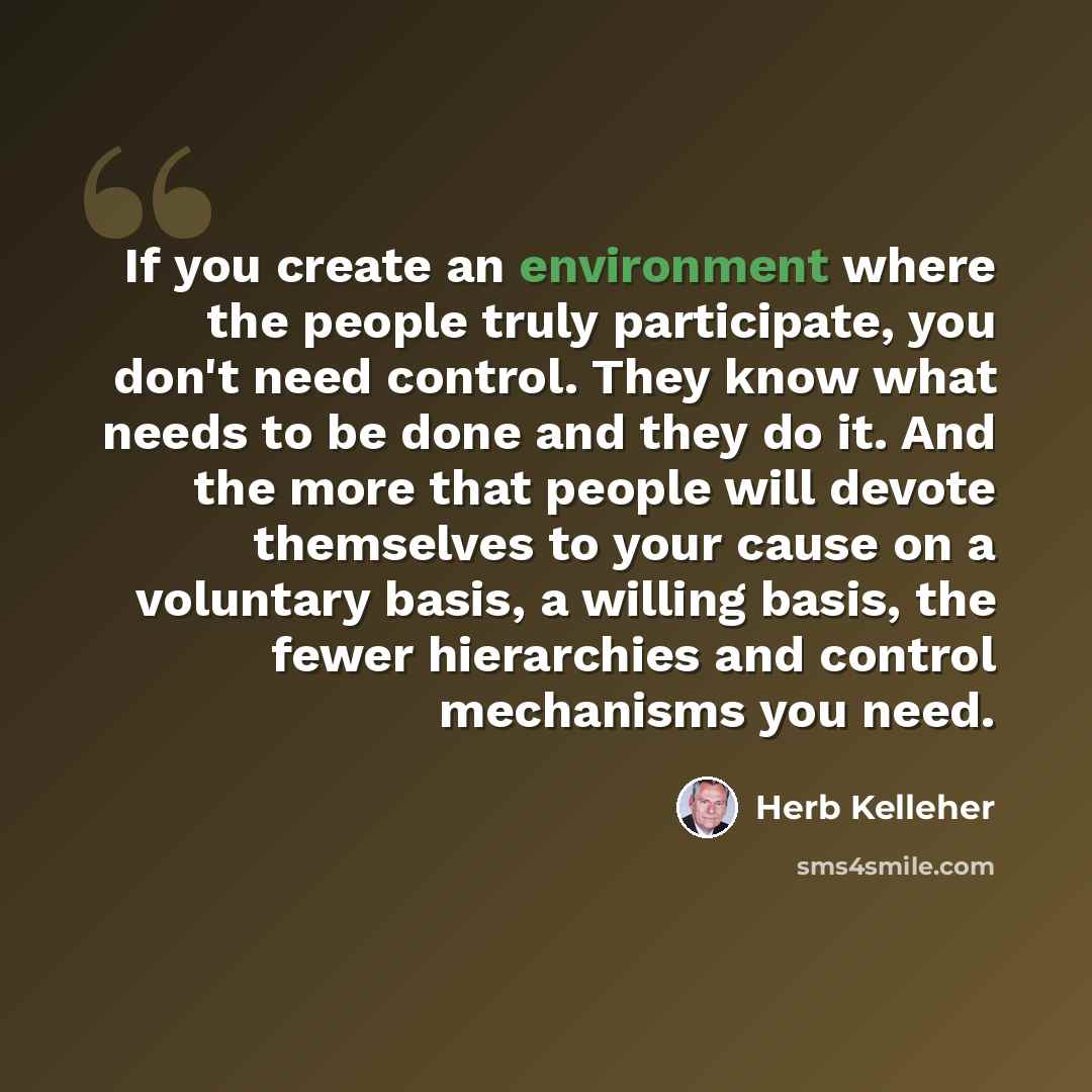 “If you create an environment where the people truly participate, you don't need control. They know what needs to be done and they do it. And the more that people will devote themselves to your cause on a voluntary basis, a willing basis, the fewer hierarchies and control mechanisms you need.” quote by Herb Kelleher