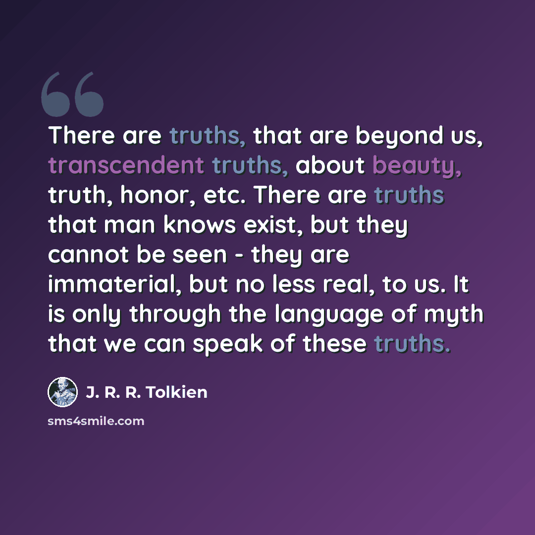 “There are truths, that are beyond us, transcendent truths, about beauty, truth, honor, etc. There are truths that man knows exist, but they cannot be seen - they are immaterial, but no less real, to us. It is only through the language of myth that we can speak of these truths.” quote by J. R. R. Tolkien