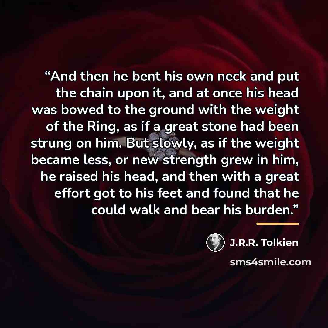 “And then he bent his own neck and put the chain upon it, and at once his head was bowed to the ground with the weight of the Ring, as if a great stone had been strung on him. But slowly, as if the weight became less, or new strength grew in him, he raised his head, and then with a great effort got…” quote by J.R.R. Tolkien