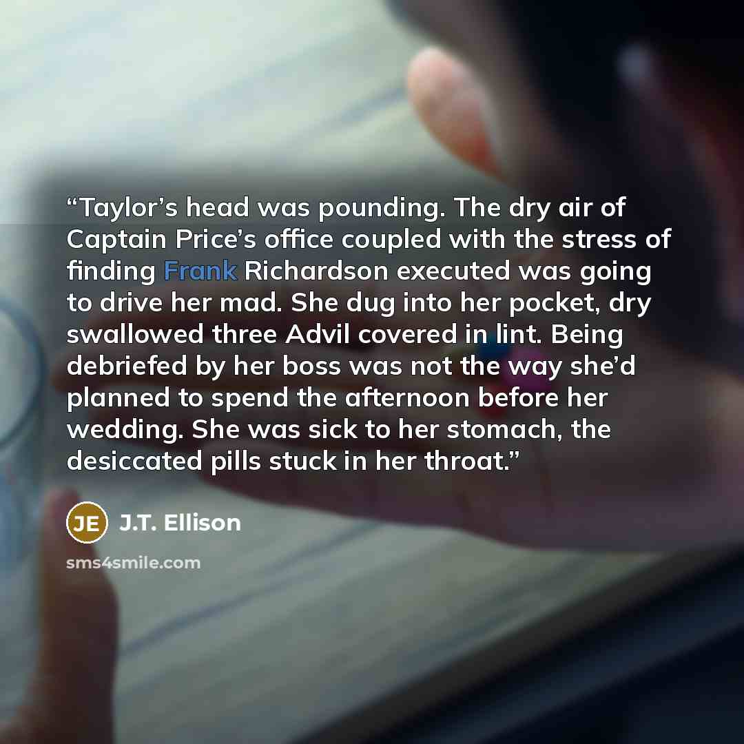 “Taylor’s head was pounding. The dry air of Captain Price’s office coupled with the stress of finding Frank Richardson executed was going to drive her mad. She dug into her pocket, dry swallowed three Advil covered in lint. Being debriefed by her boss was not the way she’d planned to spend the…” quote by J.T. Ellison