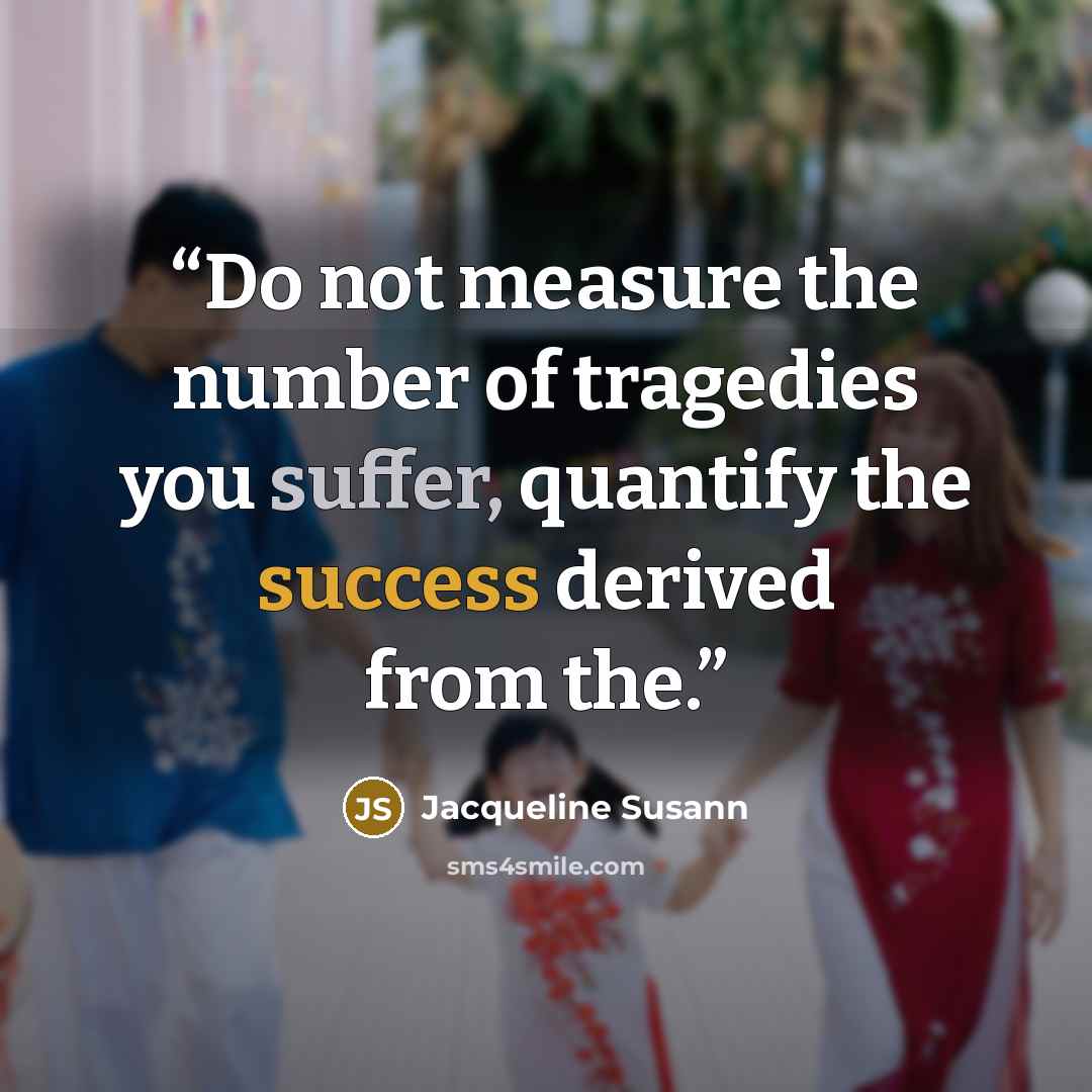 “Do not measure the number of tragedies you suffer, quantify the success derived from the.” quote by Jacqueline Susann