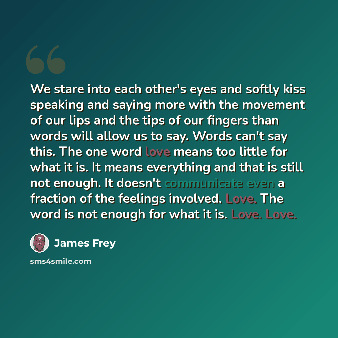 “We stare into each other's eyes and softly kiss speaking and saying more with the movement of our lips and the tips of our fingers than words will allow us to say. Words can't say this. The one word love means too little for what it is. It means everything and that is still not enough. It doesn't…” quote by James Frey