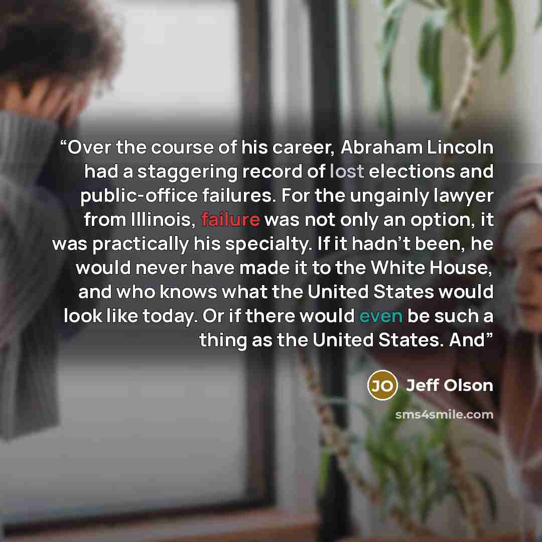 “Over the course of his career, Abraham Lincoln had a staggering record of lost elections and public-office failures. For the ungainly lawyer from Illinois, failure was not only an option, it was practically his specialty. If it hadn’t been, he would never have made it to the White House, and who…” quote by Jeff Olson