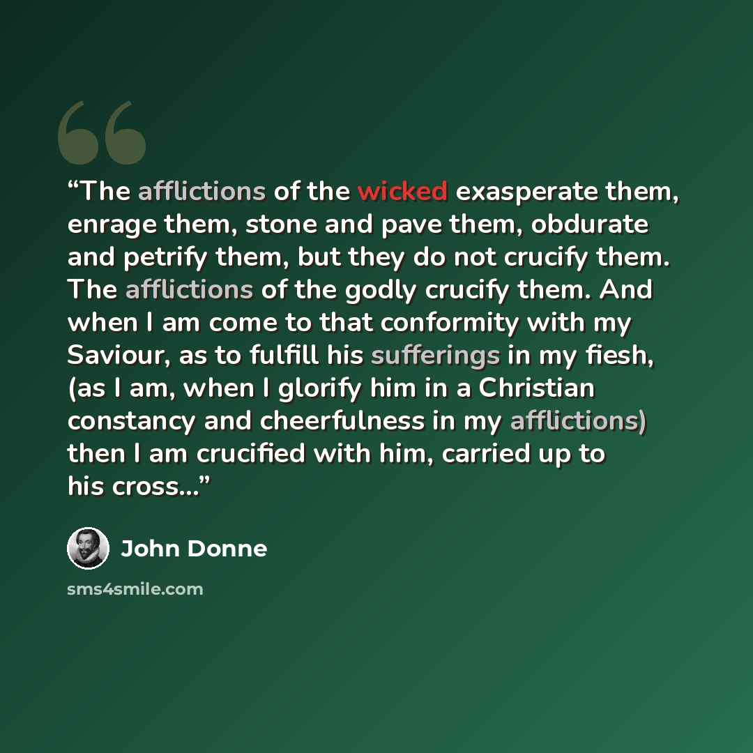 “The afflictions of the wicked exasperate them, enrage them, stone and pave them, obdurate and petrify them, but they do not crucify them. The afflictions of the godly crucify them. And when I am come to that conformity with my Saviour, as to fulfill his sufferings in my fiesh, (as I am, when I…” quote by John Donne