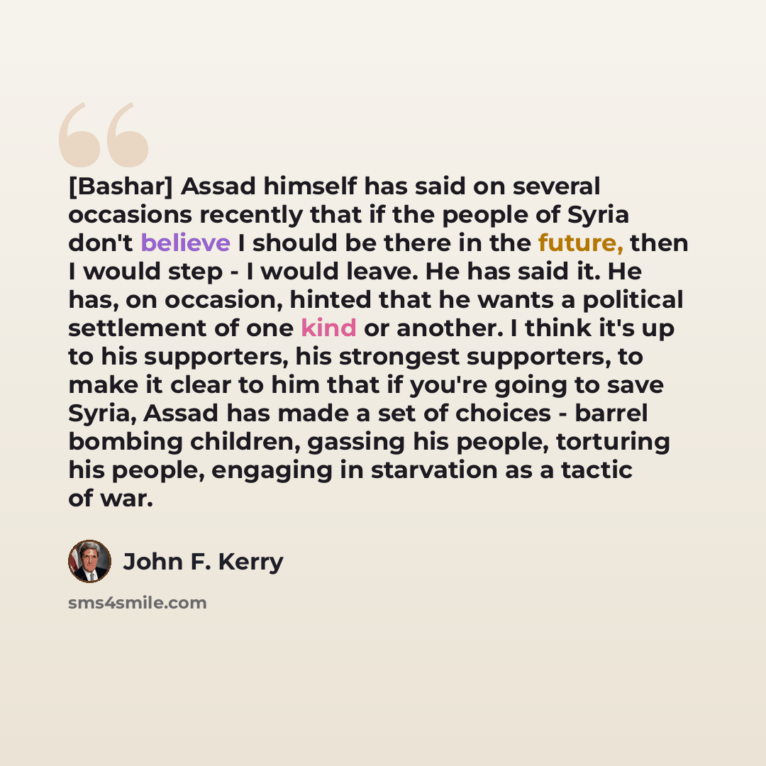 “[Bashar] Assad himself has said on several occasions recently that if the people of Syria don't believe I should be there in the future, then I would step - I would leave. He has said it. He has, on occasion, hinted that he wants a political settlement of one kind or another. I think it's up to…” quote by John F. Kerry