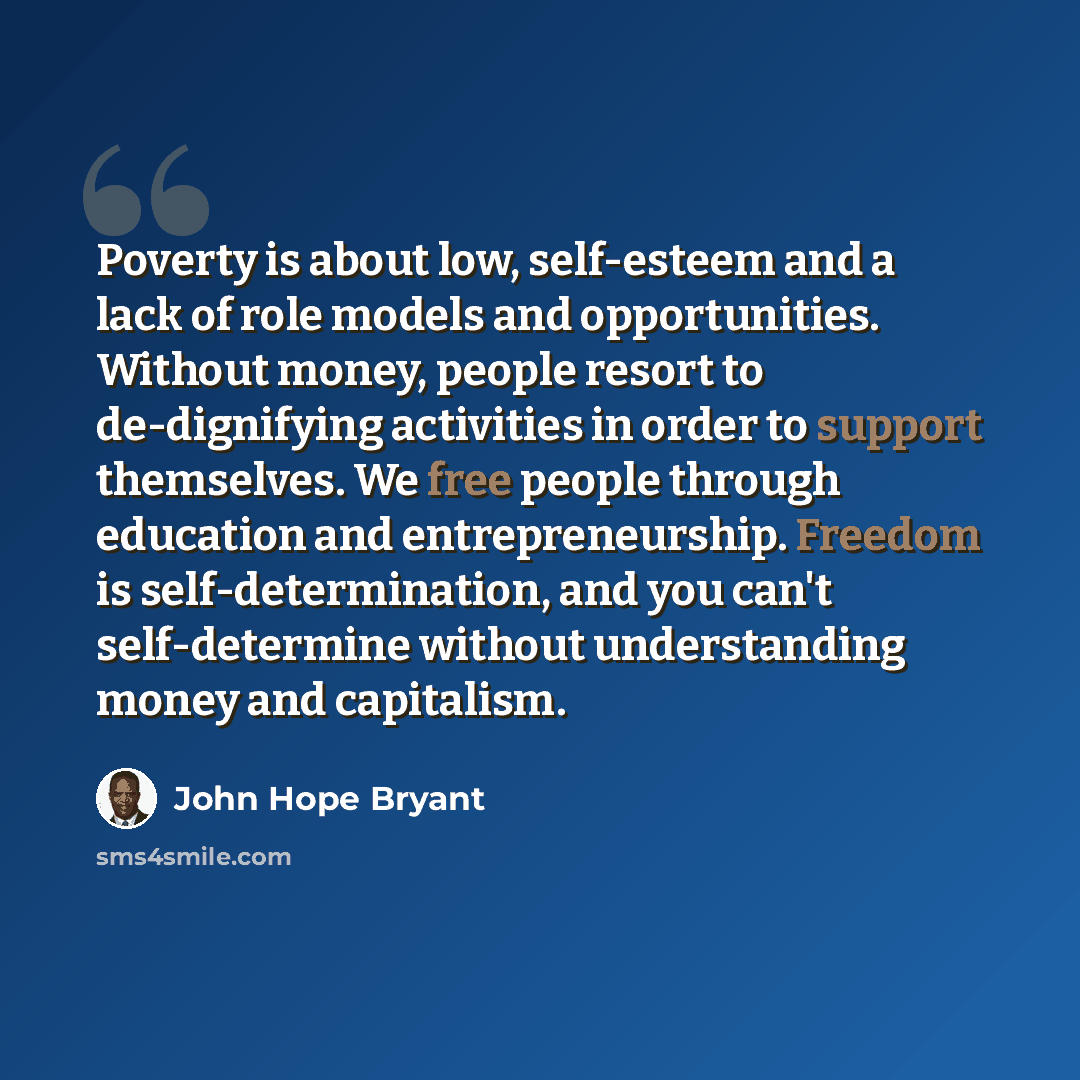 “Poverty is about low, self-esteem and a lack of role models and opportunities. Without money, people resort to de-dignifying activities in order to support themselves. We free people through education and entrepreneurship. Freedom is self-determination, and you can't self-determine without…” quote by John Hope Bryant