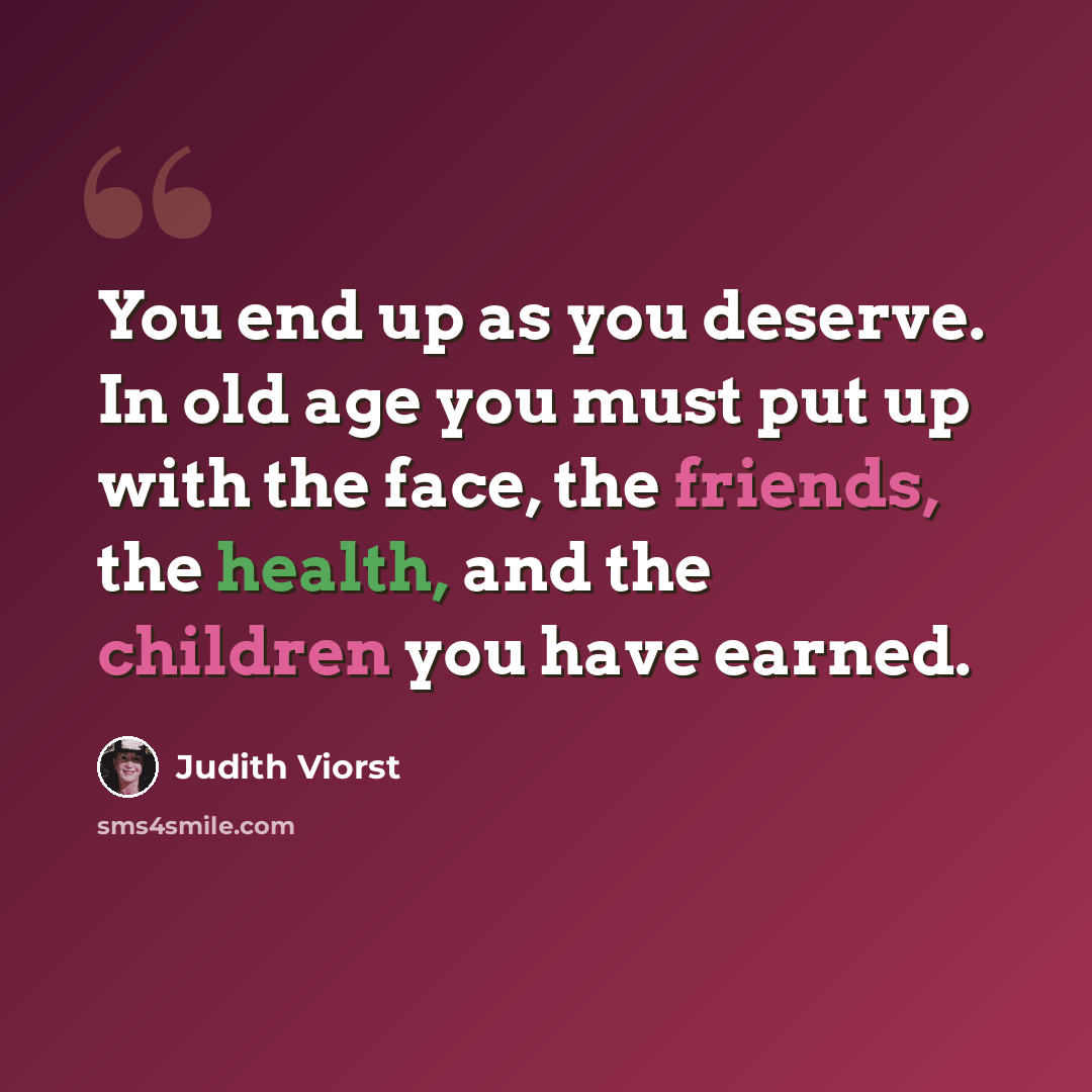 “You end up as you deserve. In old age you must put up with the face, the friends, the health, and the children you have earned.” quote by Judith Viorst