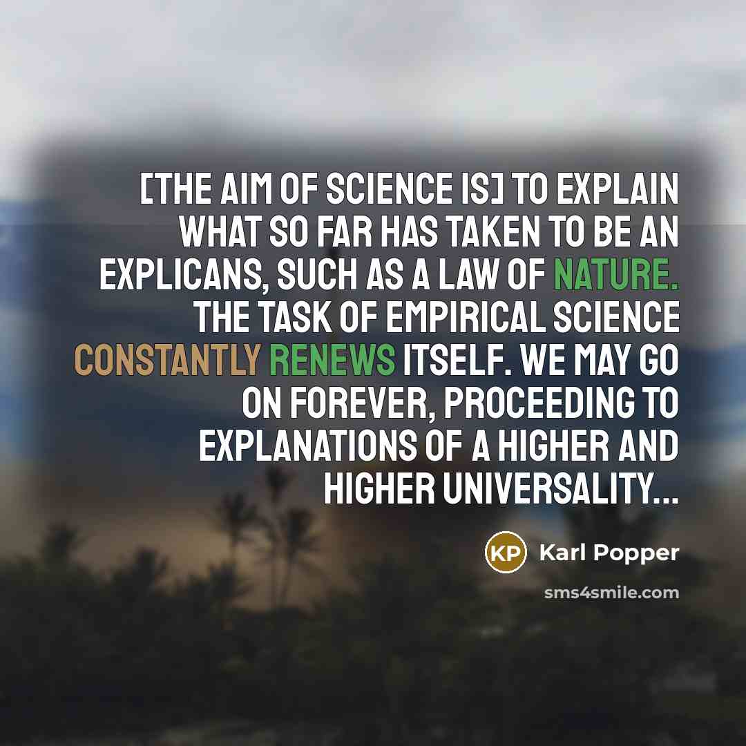 “[The aim of science is] to explain what so far has taken to be an explicans, such as a law of nature. The task of empirical science constantly renews itself. We may go on forever, proceeding to explanations of a higher and higher universality...” quote by Karl Popper
