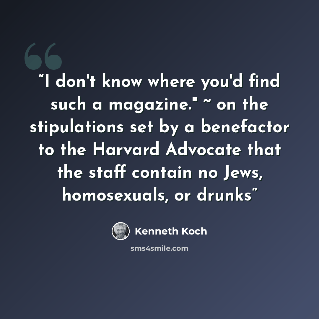 “I don't know where you'd find such a magazine." ~ on the stipulations set by a benefactor to the Harvard Advocate that the staff contain no Jews, homosexuals, or drunks” quote by Kenneth Koch