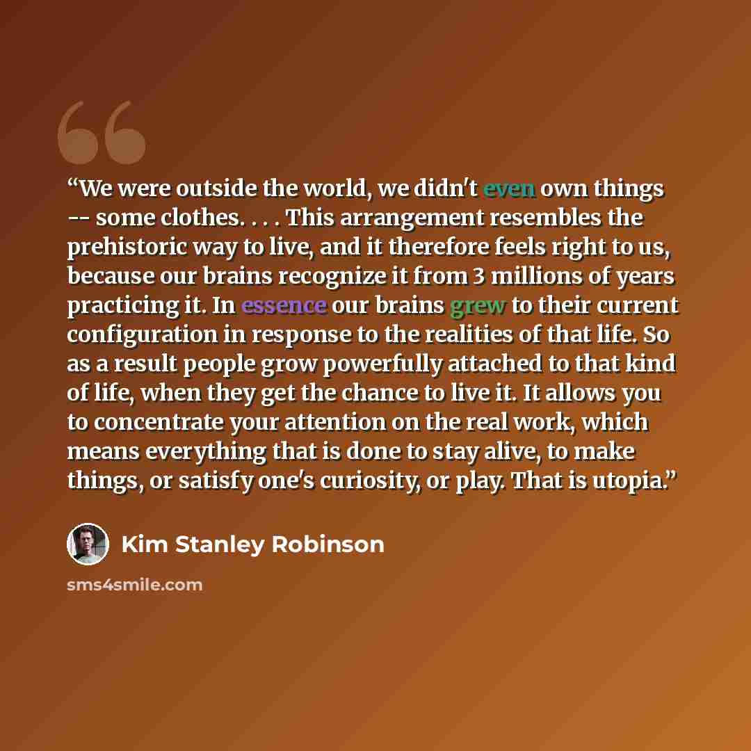 “We were outside the world, we didn't even own things -- some clothes. . . . This arrangement resembles the prehistoric way to live, and it therefore feels right to us, because our brains recognize it from 3 millions of years practicing it. In essence our brains grew to their current configuration…” quote by Kim Stanley Robinson