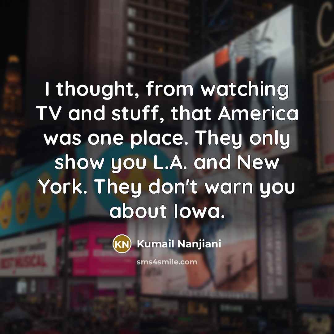 “I thought, from watching TV and stuff, that America was one place. They only show you L.A. and New York. They don't warn you about Iowa.” quote by Kumail Nanjiani