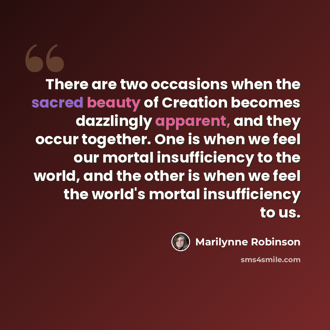“There are two occasions when the sacred beauty of Creation becomes dazzlingly apparent, and they occur together. One is when we feel our mortal insufficiency to the world, and the other is when we feel the world's mortal insufficiency to us.” quote by Marilynne Robinson