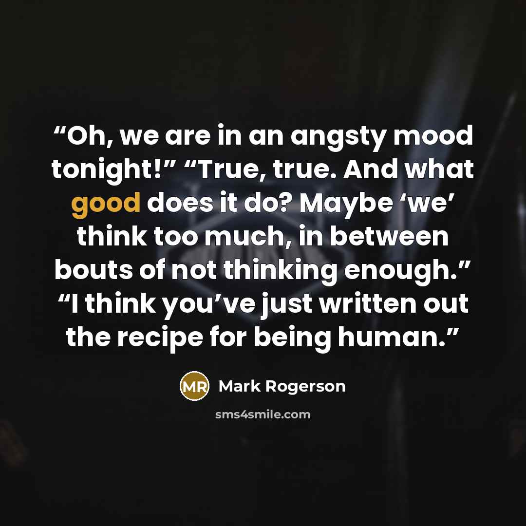 “Oh, we are in an angsty mood tonight!” “True, true. And what good does it do? Maybe ‘we’ think too much, in between bouts of not thinking enough.” “I think you’ve just written out the recipe for being human.” quote by Mark Rogerson