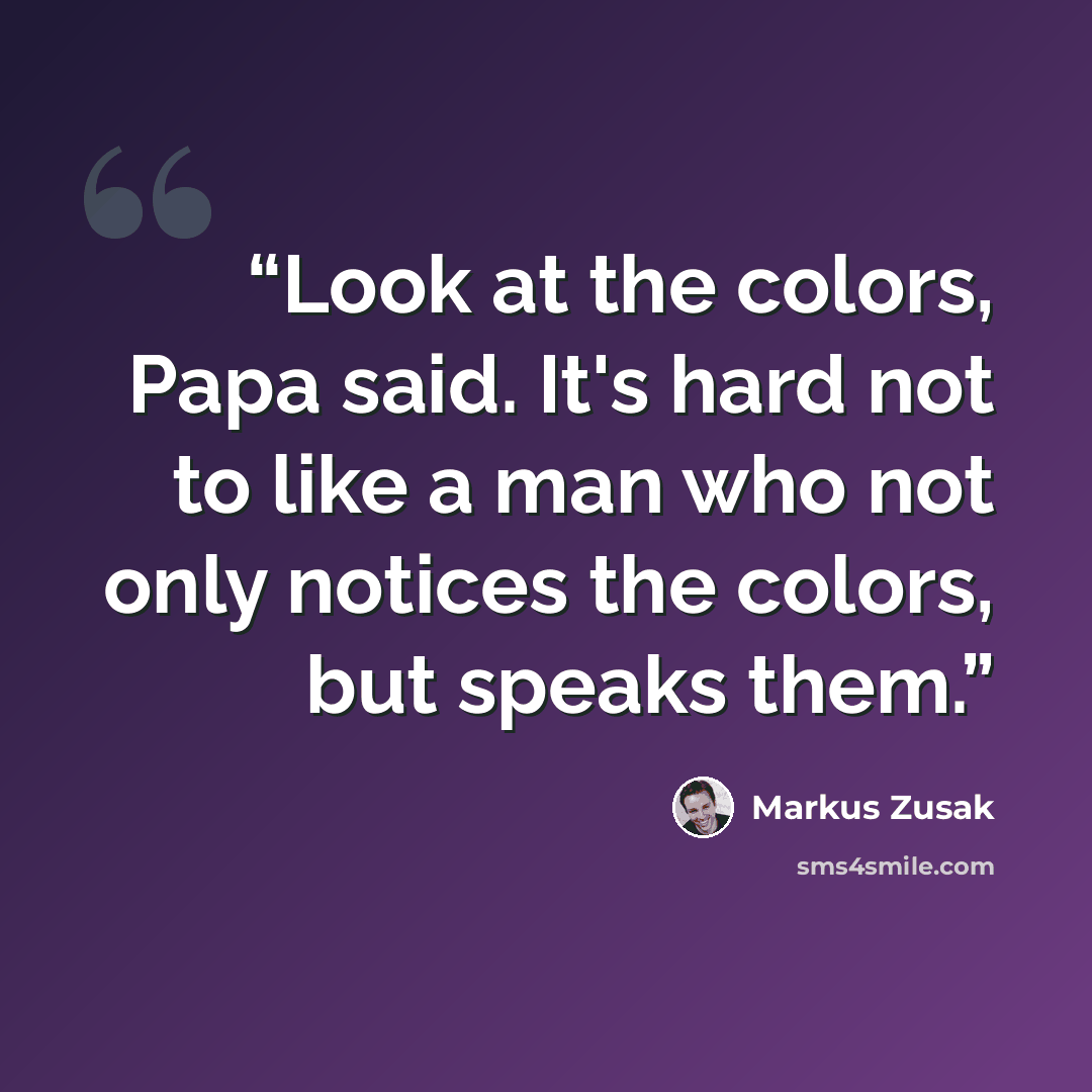 “Look at the colors, Papa said. It's hard not to like a man who not only notices the colors, but speaks them.” quote by Markus Zusak
