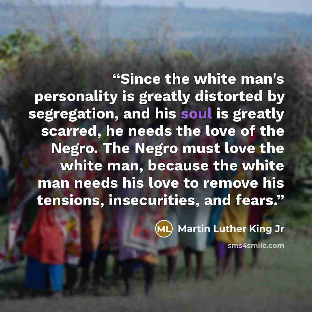 “Since the white man's personality is greatly distorted by segregation, and his soul is greatly scarred, he needs the love of the Negro. The Negro must love the white man, because the white man needs his love to remove his tensions, insecurities, and fears.” quote by Martin Luther King Jr