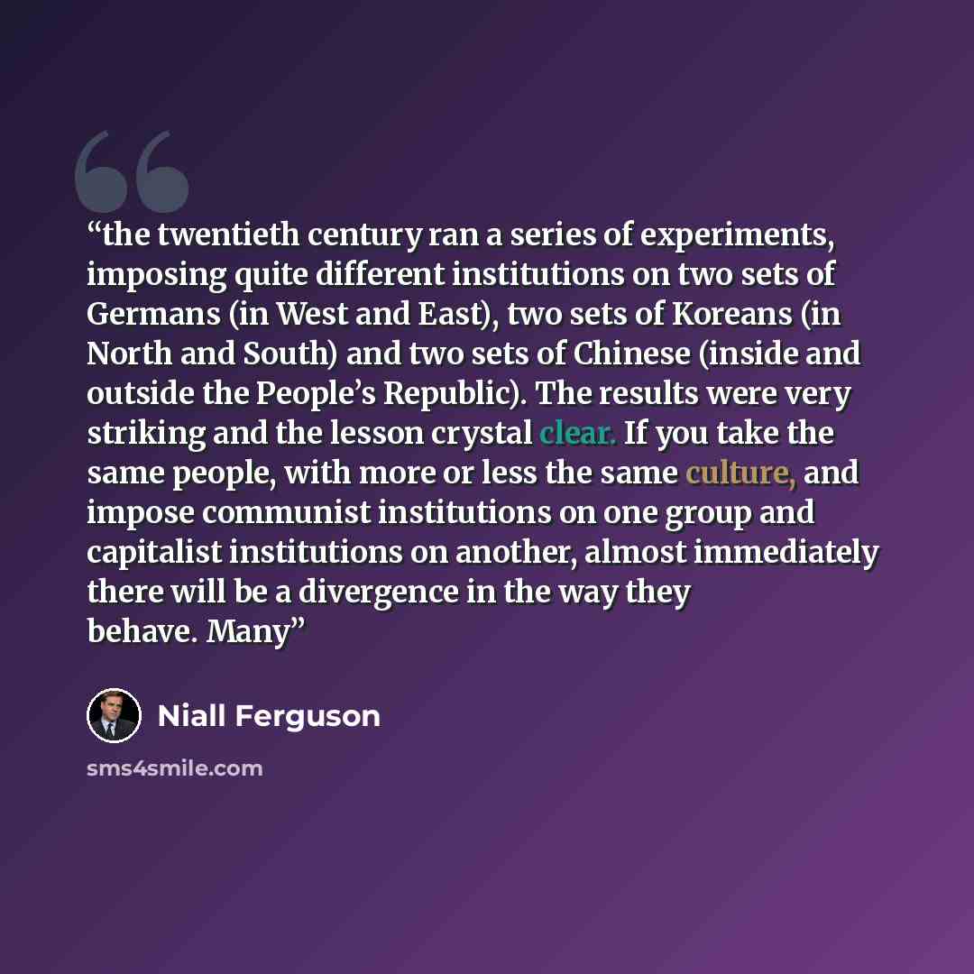 “the twentieth century ran a series of experiments, imposing quite different institutions on two sets of Germans (in West and East), two sets of Koreans (in North and South) and two sets of Chinese (inside and outside the People’s Republic). The results were very striking and the lesson crystal…” quote by Niall Ferguson