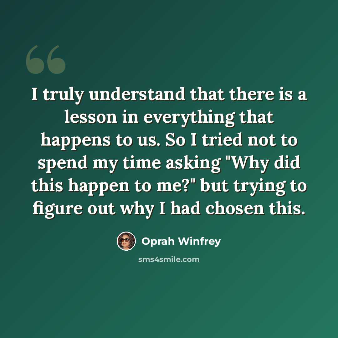 “I truly understand that there is a lesson in everything that happens to us. So I tried not to spend my time asking "Why did this happen to me?" but trying to figure out why I had chosen this.” quote by Oprah Winfrey