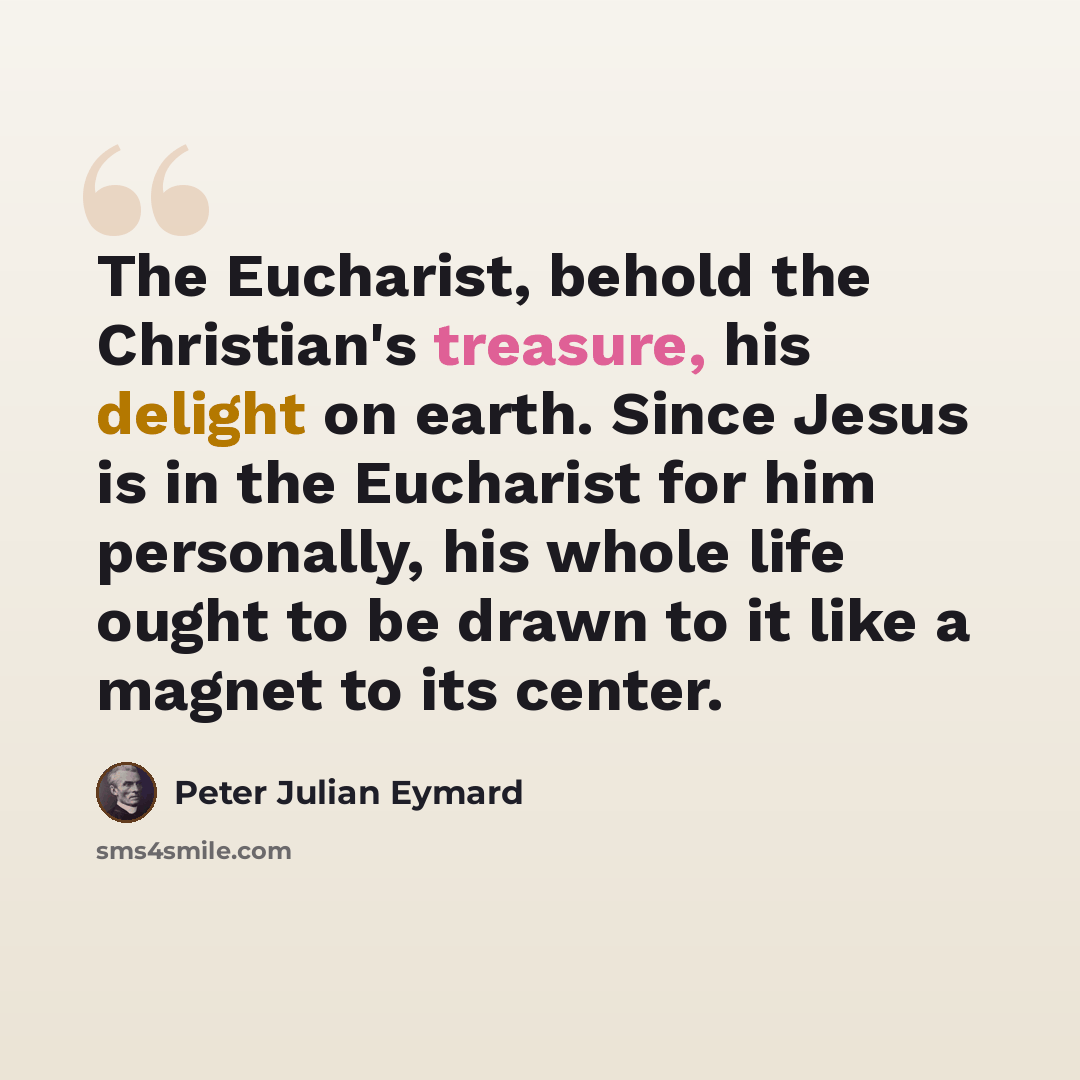 “The Eucharist, behold the Christian's treasure, his delight on earth. Since Jesus is in the Eucharist for him personally, his whole life ought to be drawn to it like a magnet to its center.” quote by Peter Julian Eymard