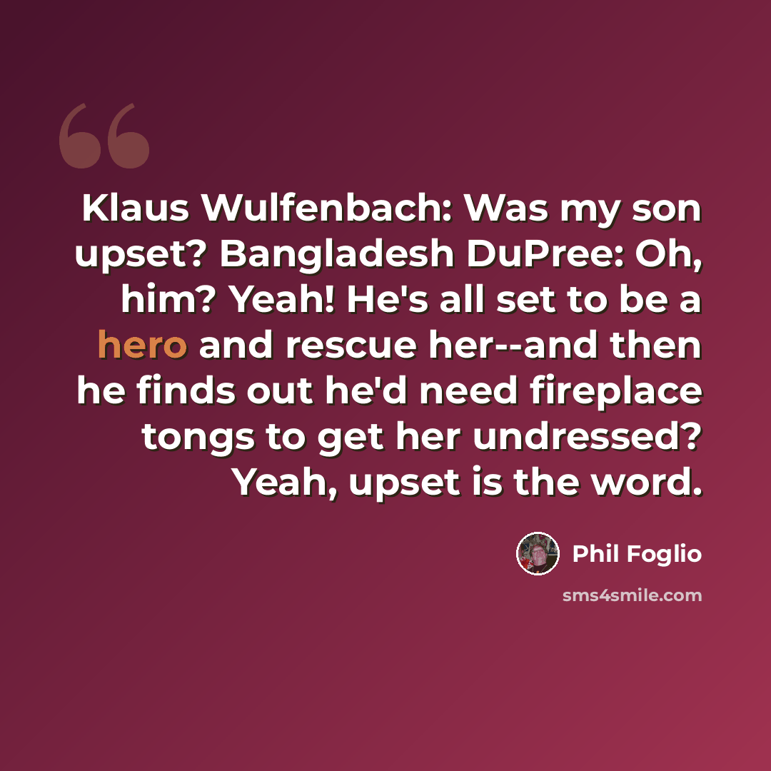“Klaus Wulfenbach: Was my son upset? Bangladesh DuPree: Oh, him? Yeah! He's all set to be a hero and rescue her--and then he finds out he'd need fireplace tongs to get her undressed? Yeah, upset is the word.” quote by Phil Foglio