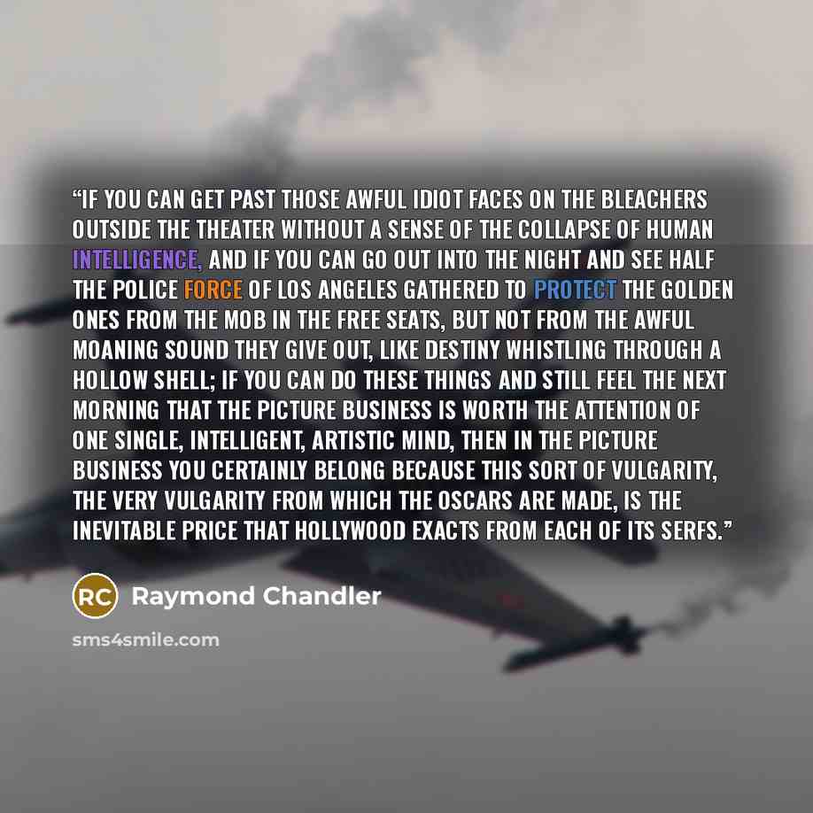 “If you can get past those awful idiot faces on the bleachers outside the theater without a sense of the collapse of human intelligence, and if you can go out into the night and see half the police force of Los Angeles gathered to protect the golden ones from the mob in the free seats, but not from…” quote by Raymond Chandler