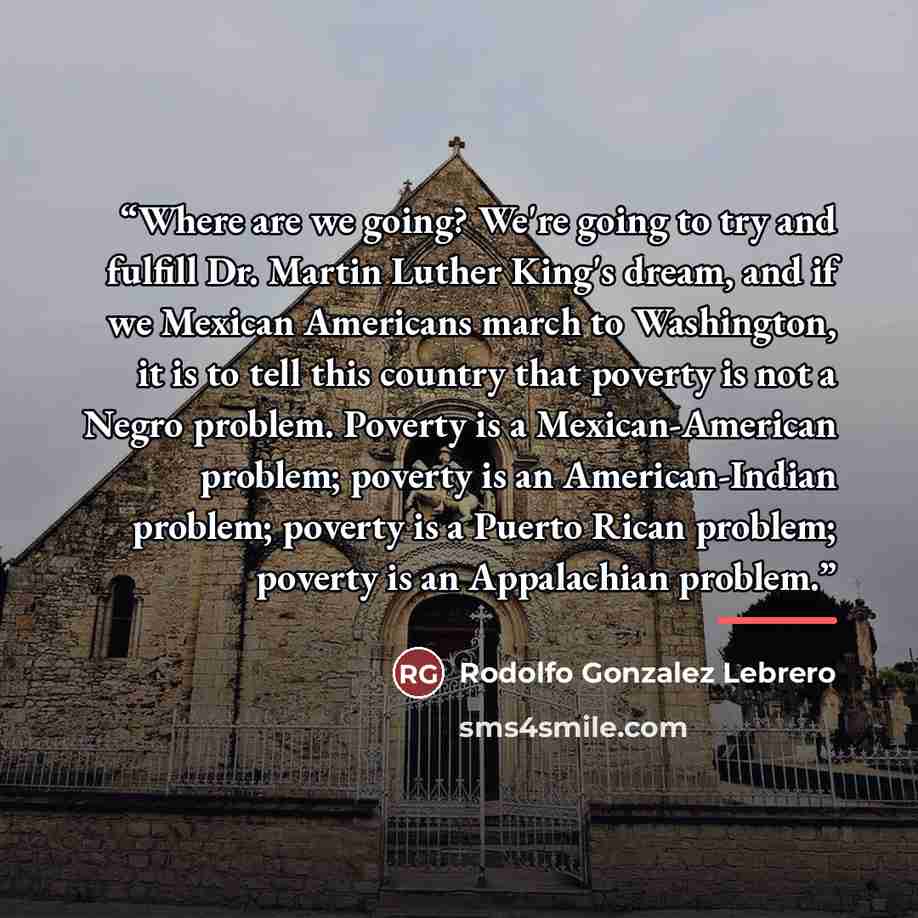 “Where are we going? We're going to try and fulfill Dr. Martin Luther King's dream, and if we Mexican Americans march to Washington, it is to tell this country that poverty is not a Negro problem. Poverty is a Mexican-American problem; poverty is an American-Indian problem; poverty is a Puerto…” quote by Rodolfo Gonzalez Lebrero