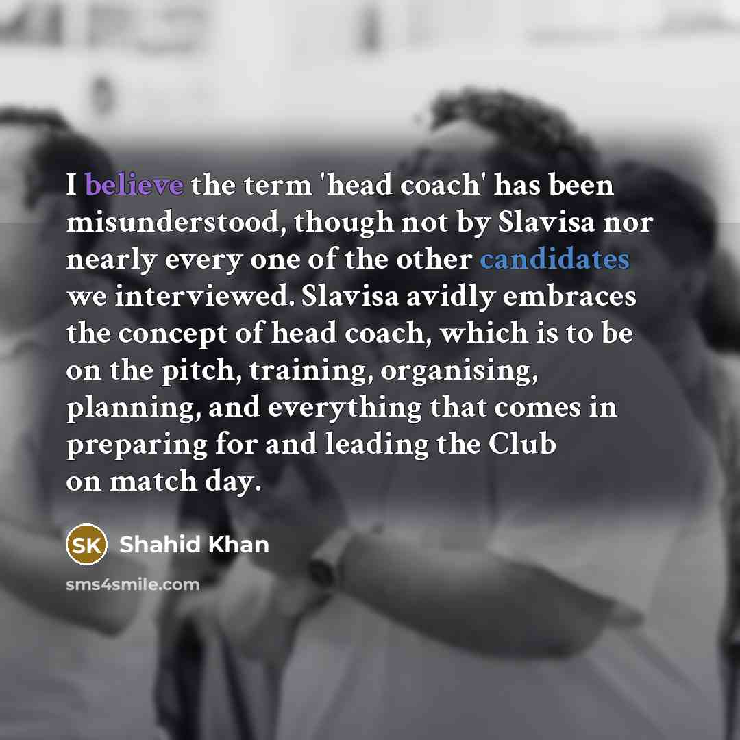 “I believe the term 'head coach' has been misunderstood, though not by Slavisa nor nearly every one of the other candidates we interviewed. Slavisa avidly embraces the concept of head coach, which is to be on the pitch, training, organising, planning, and everything that comes in preparing for and…” quote by Shahid Khan