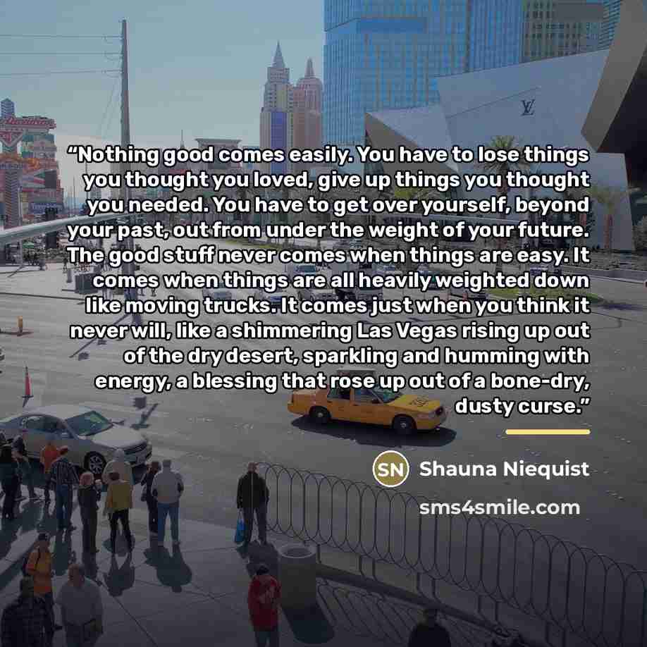 “Nothing good comes easily. You have to lose things you thought you loved, give up things you thought you needed. You have to get over yourself, beyond your past, out from under the weight of your future. The good stuff never comes when things are easy. It comes when things are all heavily weighted…” quote by Shauna Niequist