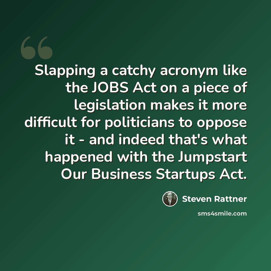 “Slapping a catchy acronym like the JOBS Act on a piece of legislation makes it more difficult for politicians to oppose it - and indeed that's what happened with the Jumpstart Our Business Startups Act.” quote by Steven Rattner