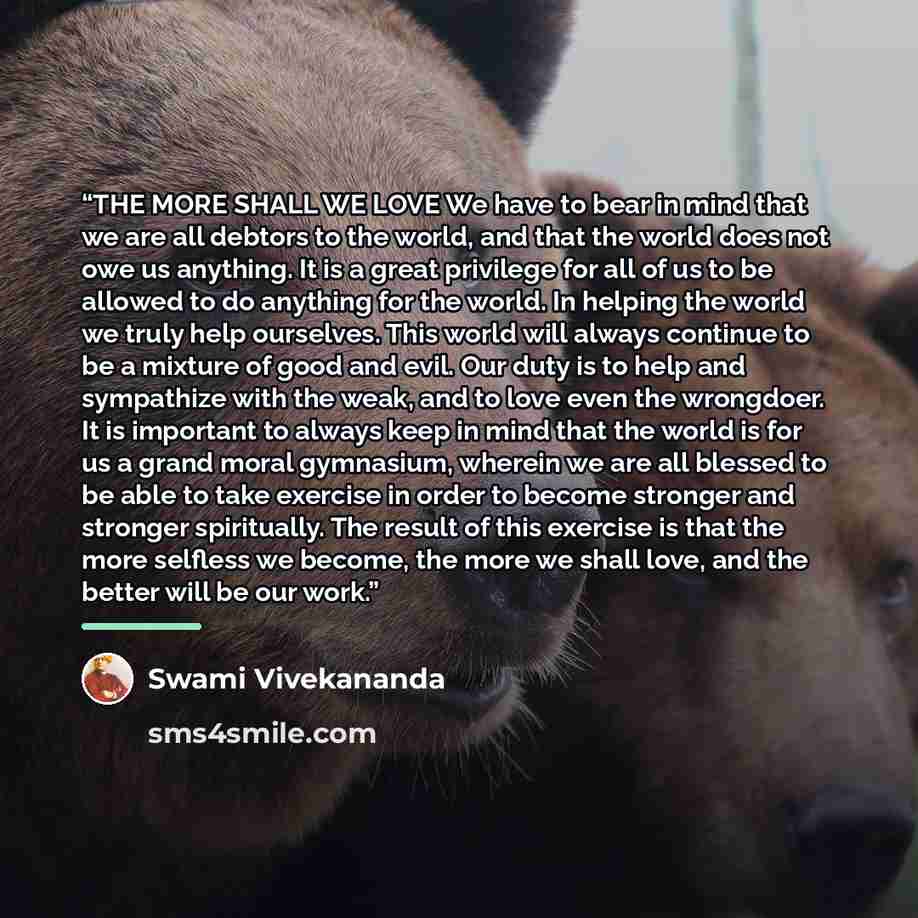 “THE MORE SHALL WE LOVE We have to bear in mind that we are all debtors to the world, and that the world does not owe us anything. It is a great privilege for all of us to be allowed to do anything for the world. In helping the world we truly help ourselves. This world will always continue to be a…” quote by Swami Vivekananda