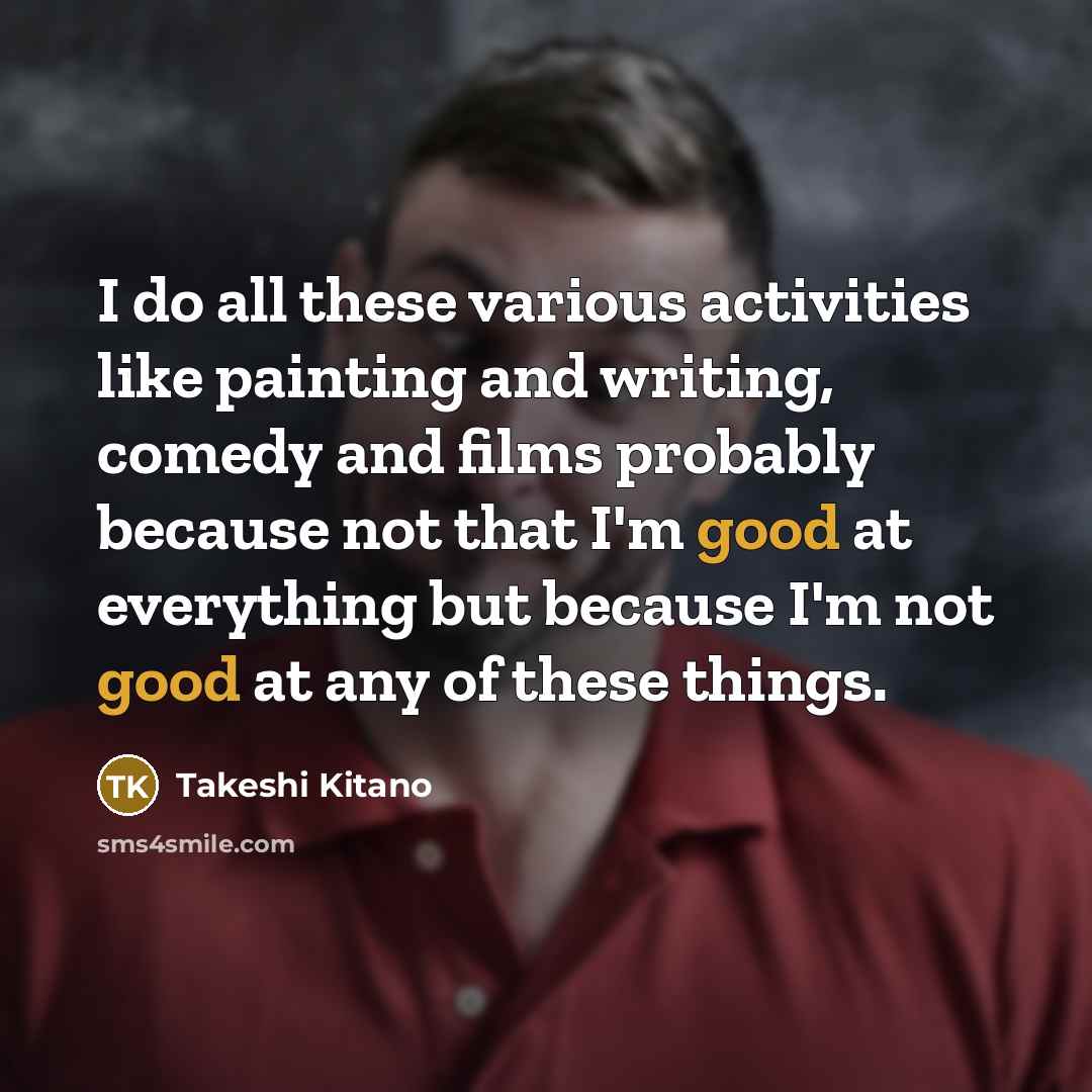 “I do all these various activities like painting and writing, comedy and films probably because not that I'm good at everything but because I'm not good at any of these things.” quote by Takeshi Kitano