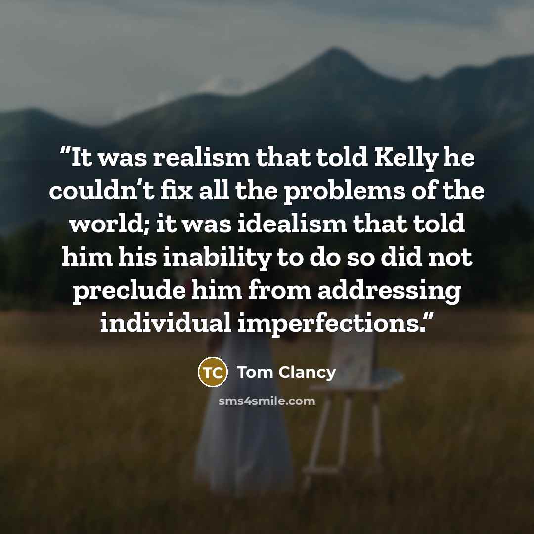 “It was realism that told Kelly he couldn’t fix all the problems of the world; it was idealism that told him his inability to do so did not preclude him from addressing individual imperfections.” quote by Tom Clancy