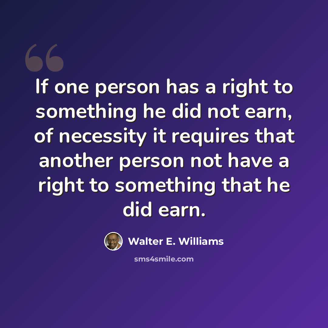 “If one person has a right to something he did not earn, of necessity it requires that another person not have a right to something that he did earn.” quote by Walter E. Williams