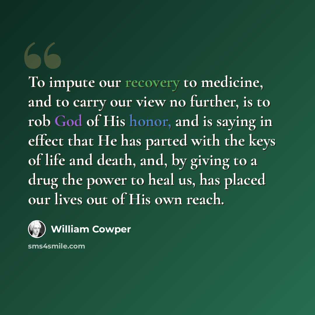 “To impute our recovery to medicine, and to carry our view no further, is to rob God of His honor, and is saying in effect that He has parted with the keys of life and death, and, by giving to a drug the power to heal us, has placed our lives out of His own reach.” quote by William Cowper