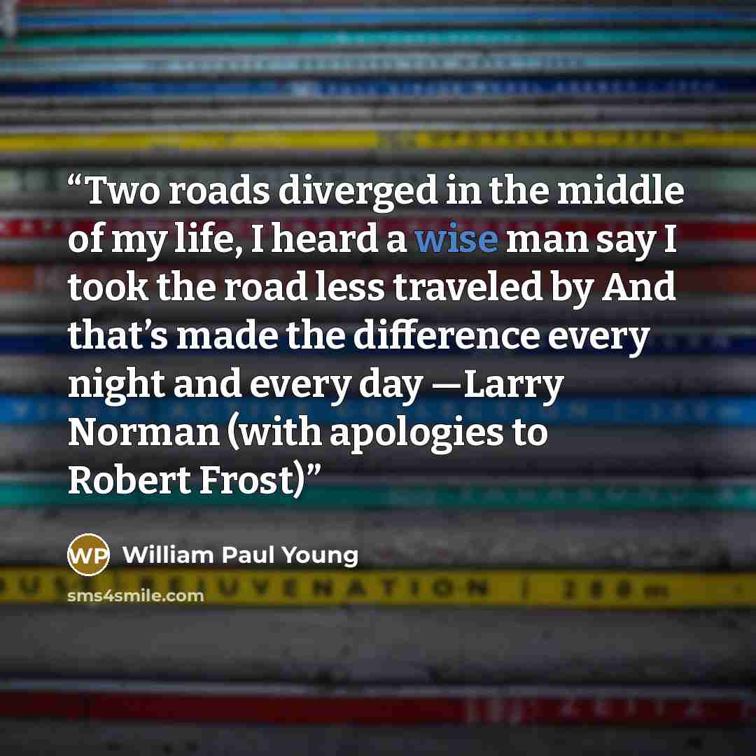“Two roads diverged in the middle of my life, I heard a wise man say I took the road less traveled by And that’s made the difference every night and every day —Larry Norman (with apologies to Robert Frost)” quote by William Paul Young