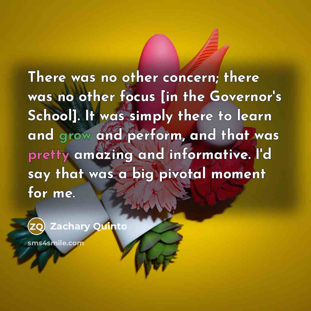 “There was no other concern; there was no other focus [in the Governor's School]. It was simply there to learn and grow and perform, and that was pretty amazing and informative. I'd say that was a big pivotal moment for me.” quote by Zachary Quinto