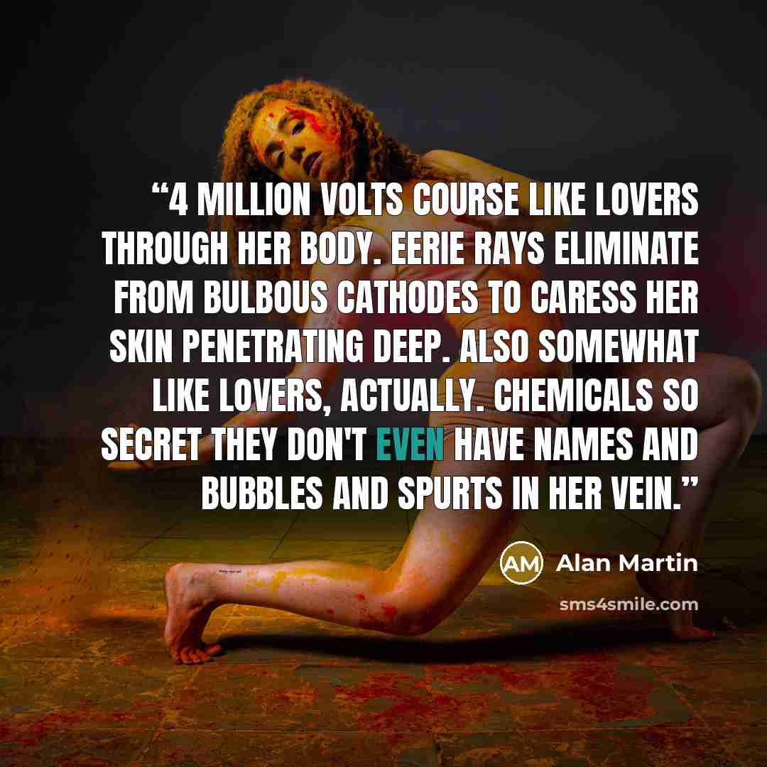 “4 million volts course like lovers through her body. Eerie rays eliminate from bulbous cathodes to caress her skin penetrating deep. Also somewhat like lovers, actually. Chemicals so secret they don't even have names and bubbles and spurts in her vein.” quote by Alan Martin