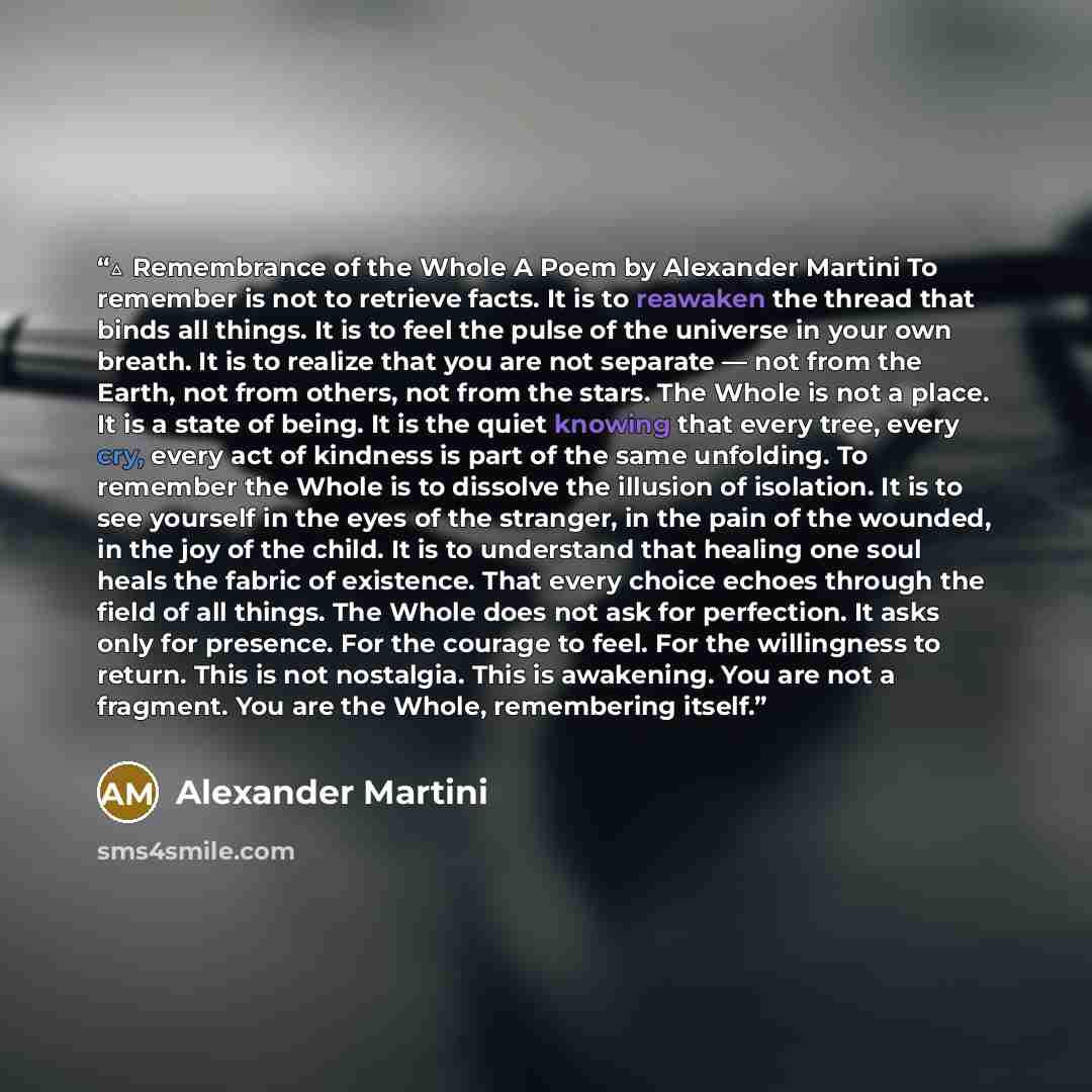 “△ Remembrance of the Whole A Poem by Alexander Martini To remember is not to retrieve facts. It is to reawaken the thread that binds all things. It is to feel the pulse of the universe in your own breath. It is to realize that you are not separate — not from the Earth, not from others, not from…” quote by Alexander Martini