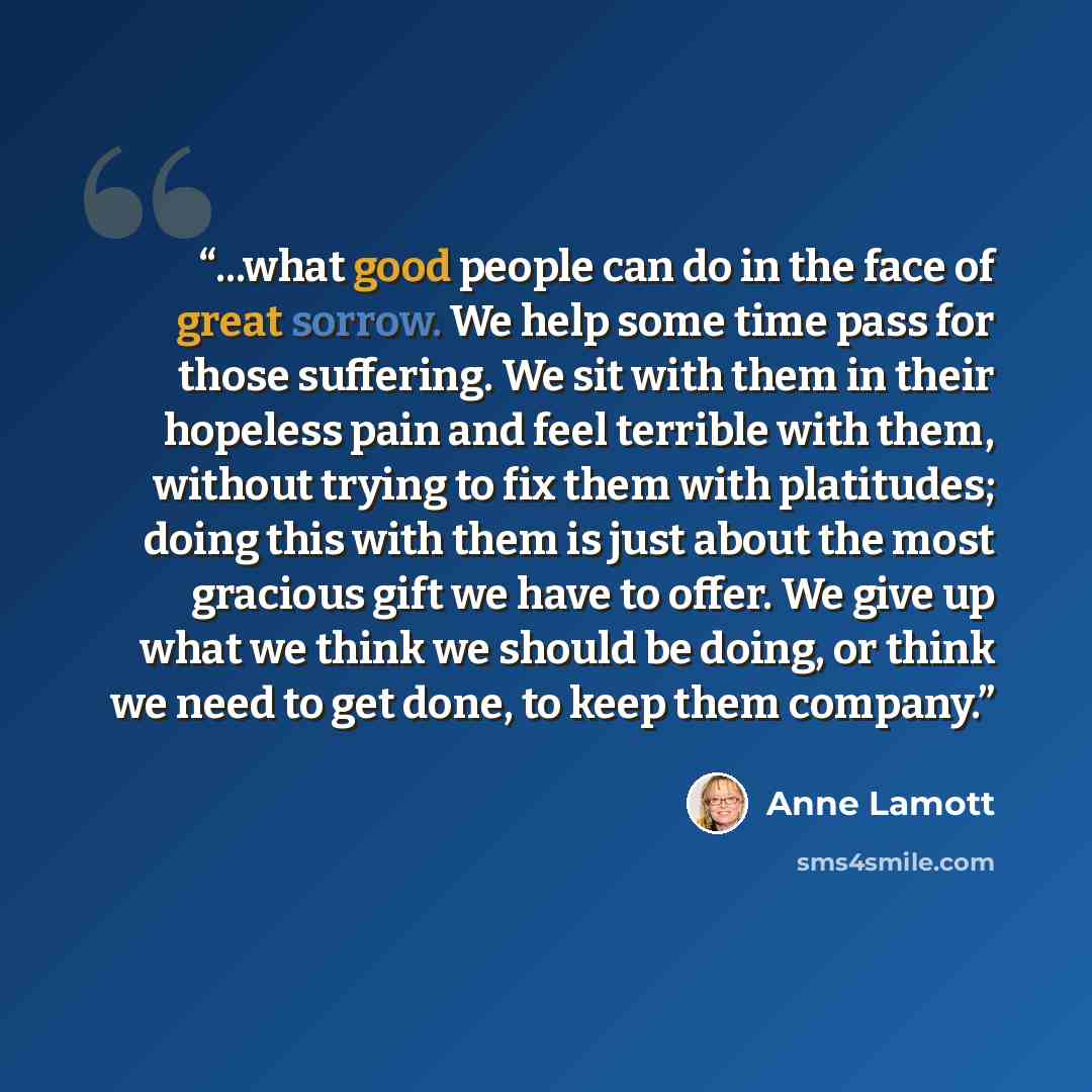 “...what good people can do in the face of great sorrow. We help some time pass for those suffering. We sit with them in their hopeless pain and feel terrible with them, without trying to fix them with platitudes; doing this with them is just about the most gracious gift we have to offer. We give…” quote by Anne Lamott