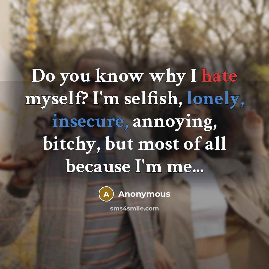 “Do you know why I hate myself? I'm selfish, lonely, insecure, annoying, bitchy, but most of all because I'm me...” quote by Anonymous