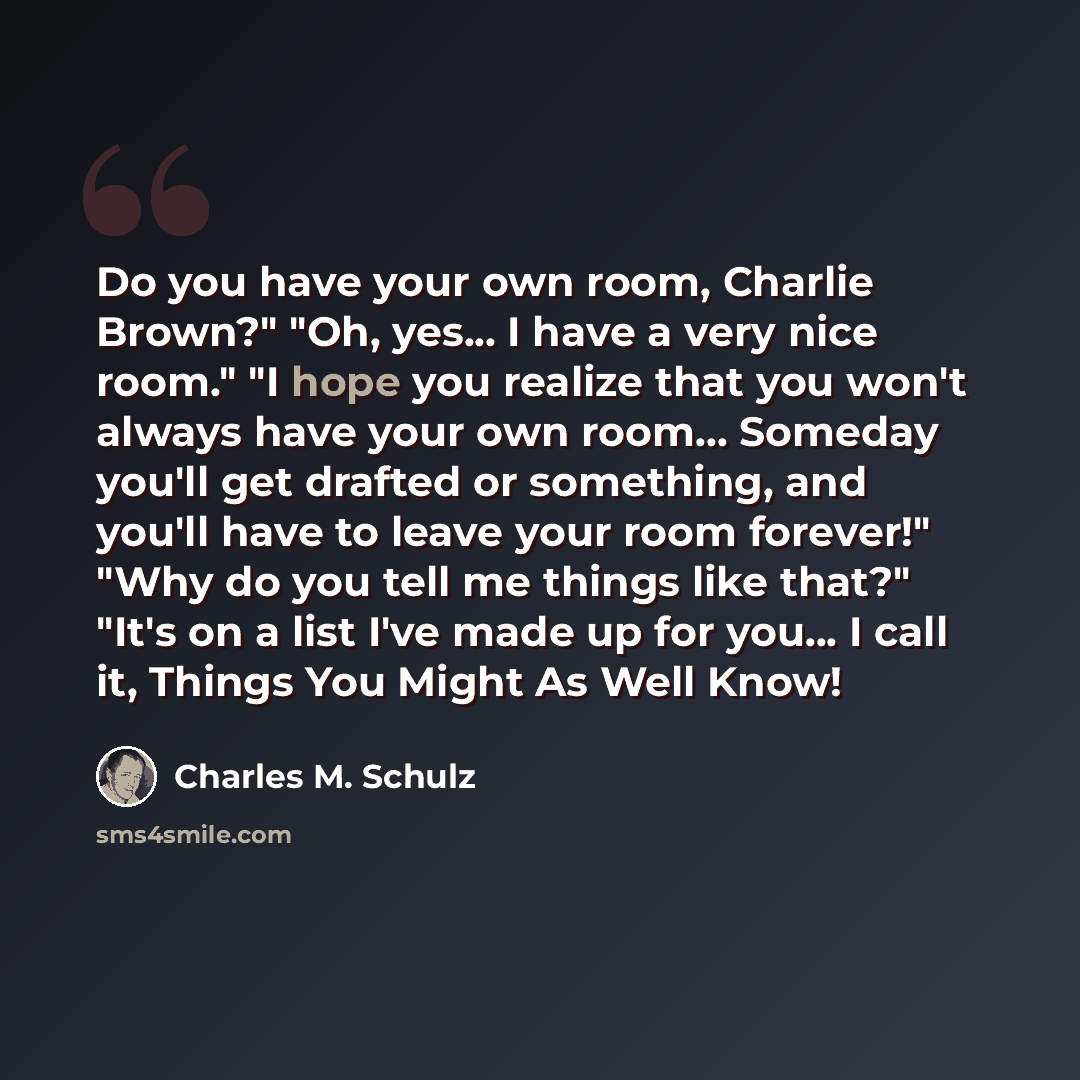 “Do you have your own room, Charlie Brown?" "Oh, yes... I have a very nice room." "I hope you realize that you won't always have your own room... Someday you'll get drafted or something, and you'll have to leave your room forever!" "Why do you tell me things like that?" "It's on a list I've made up…” quote by Charles M. Schulz