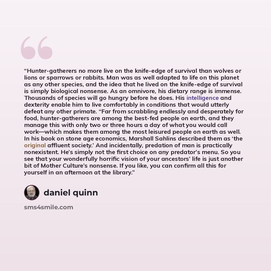 “Hunter-gatherers no more live on the knife-edge of survival than wolves or lions or sparrows or rabbits. Man was as well adapted to life on this planet as any other species, and the idea that he lived on the knife-edge of survival is simply biological nonsense. As an omnivore, his dietary range is…” quote by Daniel Quinn